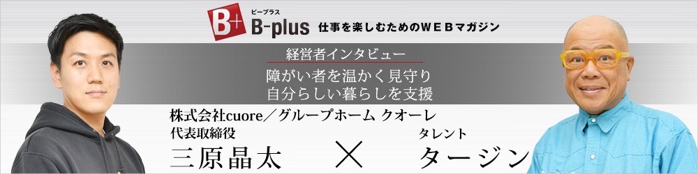 B-plus 仕事を楽しむためのWEBマガジン 経営者インタビュー 障害者を温かく見守り自分らしい暮らしを支援 株式会社cuore/グループホーム クオーレ 代表取締役 三原晶太 タレント タージン